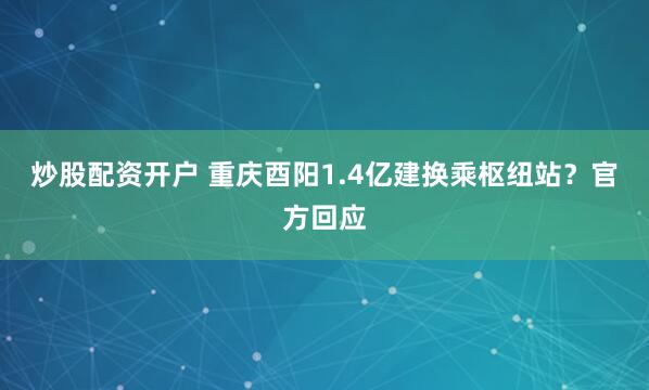 炒股配资开户 重庆酉阳1.4亿建换乘枢纽站？官方回应