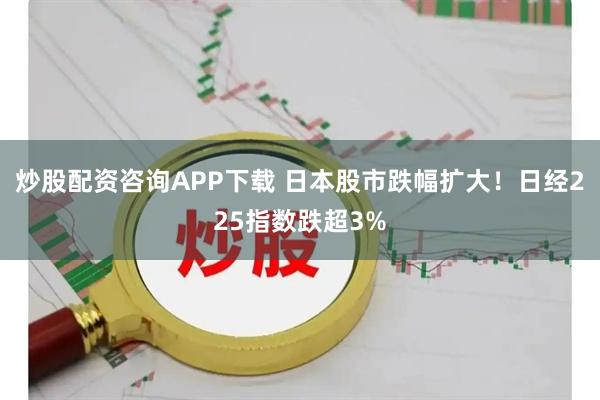 炒股配资咨询APP下载 日本股市跌幅扩大！日经225指数跌超3%