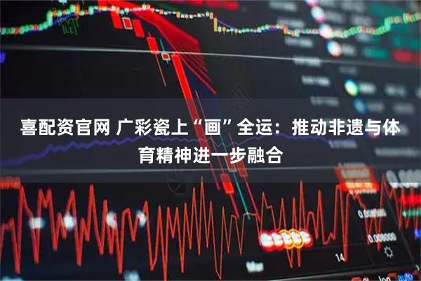 喜配资官网 广彩瓷上“画”全运：推动非遗与体育精神进一步融合