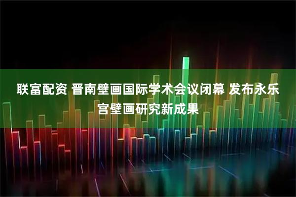 联富配资 晋南壁画国际学术会议闭幕 发布永乐宫壁画研究新成果