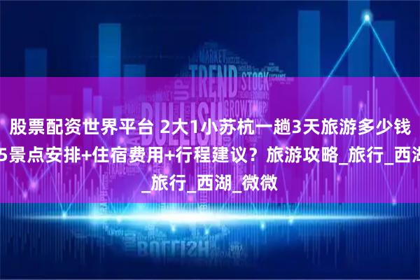 股票配资世界平台 2大1小苏杭一趟3天旅游多少钱？2025景点安排+住宿费用+行程建议？旅游攻略_旅行_西湖_微微