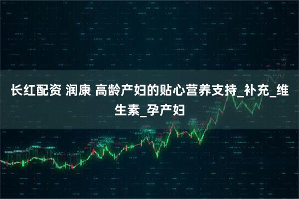 长红配资 润康 高龄产妇的贴心营养支持_补充_维生素_孕产妇