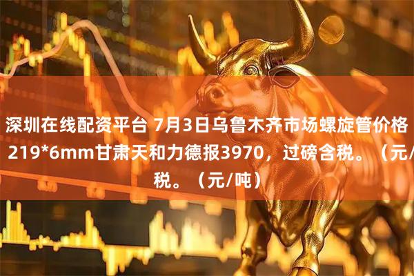 深圳在线配资平台 7月3日乌鲁木齐市场螺旋管价格稳，219*6mm甘肃天和力德报3970，过磅含税。（元/吨）