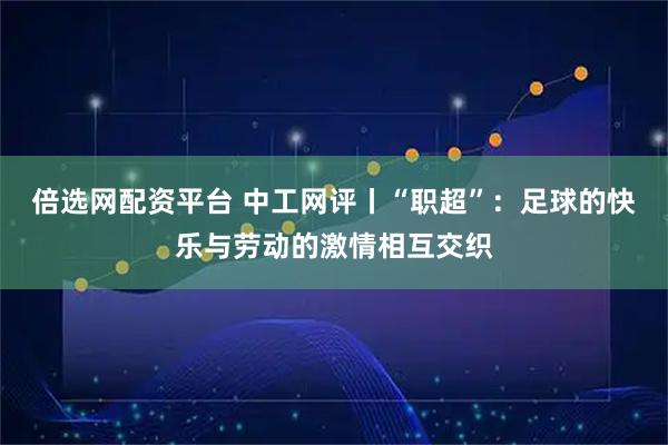 倍选网配资平台 中工网评丨“职超”：足球的快乐与劳动的激情相互交织