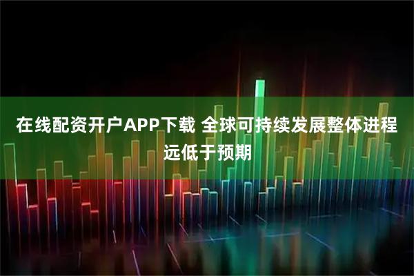 在线配资开户APP下载 全球可持续发展整体进程远低于预期