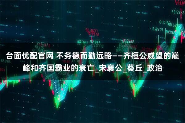 台面优配官网 不务德而勤远略——齐桓公威望的巅峰和齐国霸业的衰亡_宋襄公_葵丘_政治