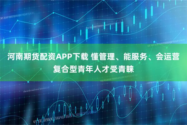 河南期货配资APP下载 懂管理、能服务、会运营复合型青年人才受青睐