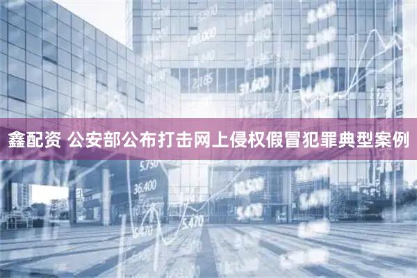鑫配资 公安部公布打击网上侵权假冒犯罪典型案例