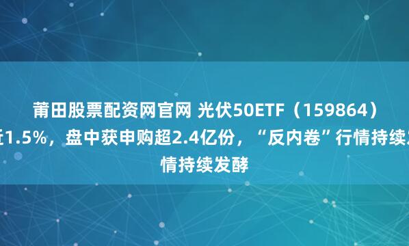 莆田股票配资网官网 光伏50ETF（159864）涨近1.5%，盘中获申购超2.4亿份，“反内卷”行情持续发酵