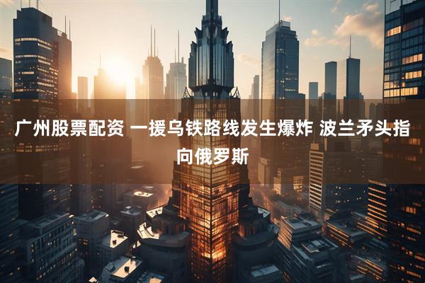 广州股票配资 一援乌铁路线发生爆炸 波兰矛头指向俄罗斯