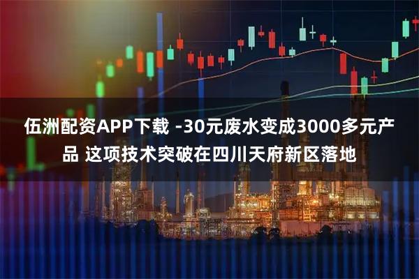 伍洲配资APP下载 -30元废水变成3000多元产品 这项技术突破在四川天府新区落地