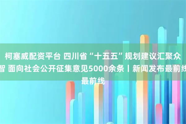 柯塞威配资平台 四川省“十五五”规划建议汇聚众智 面向社会公开征集意见5000余条丨新闻发布最前线
