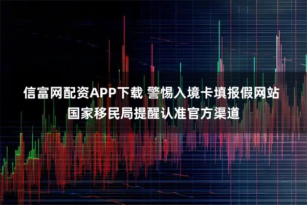 信富网配资APP下载 警惕入境卡填报假网站 国家移民局提醒认准官方渠道