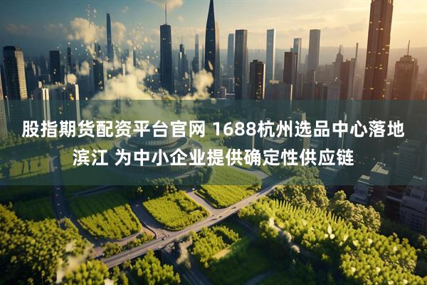 股指期货配资平台官网 1688杭州选品中心落地滨江 为中小企业提供确定性供应链