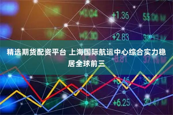 精选期货配资平台 上海国际航运中心综合实力稳居全球前三