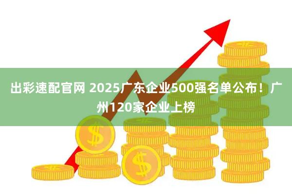 出彩速配官网 2025广东企业500强名单公布！广州120家企业上榜