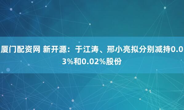 厦门配资网 新开源：于江涛、邢小亮拟分别减持0.03%和0.02%股份