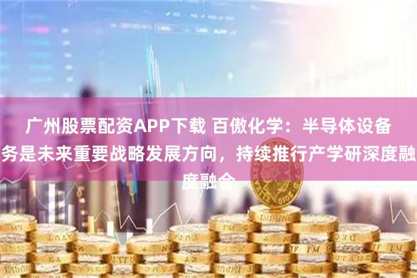 广州股票配资APP下载 百傲化学：半导体设备业务是未来重要战略发展方向，持续推行产学研深度融合