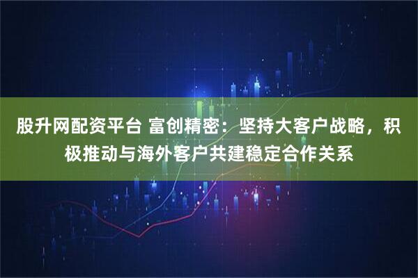 股升网配资平台 富创精密：坚持大客户战略，积极推动与海外客户共建稳定合作关系