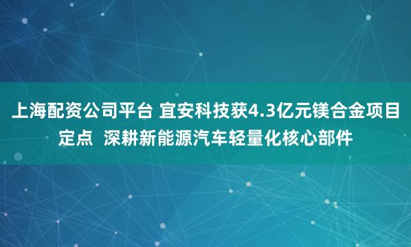 上海配资公司平台 宜安科技获4.3亿元镁合金项目定点  深耕新能源汽车轻量化核心部件