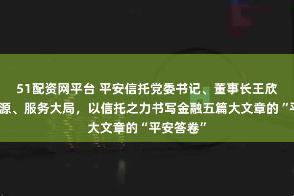 51配资网平台 平安信托党委书记、董事长王欣：坚守本源、服务大局，以信托之力书写金融五篇大文章的“平安答卷”
