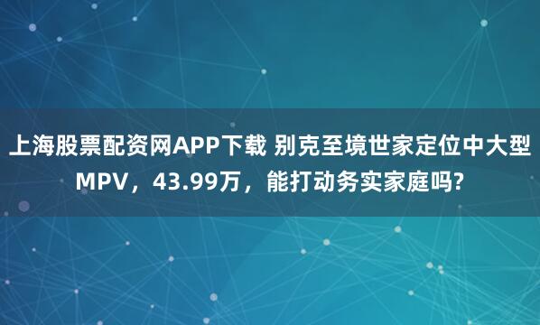 上海股票配资网APP下载 别克至境世家定位中大型MPV，43.99万，能打动务实家庭吗?