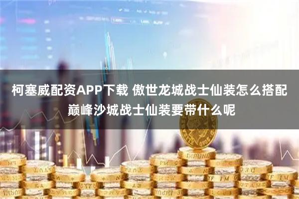 柯塞威配资APP下载 傲世龙城战士仙装怎么搭配 巅峰沙城战士仙装要带什么呢