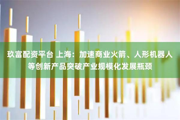 玖富配资平台 上海：加速商业火箭、人形机器人等创新产品突破产业规模化发展瓶颈