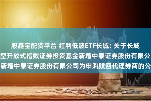 股鑫宝配资平台 红利低波ETF长城: 关于长城中证红利低波动100交易型开放式指数证券投资基金新增中泰证券股份有限公司为申购赎回代理券商的公告