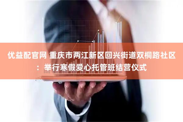优益配官网 重庆市两江新区回兴街道双桐路社区：举行寒假爱心托管班结营仪式
