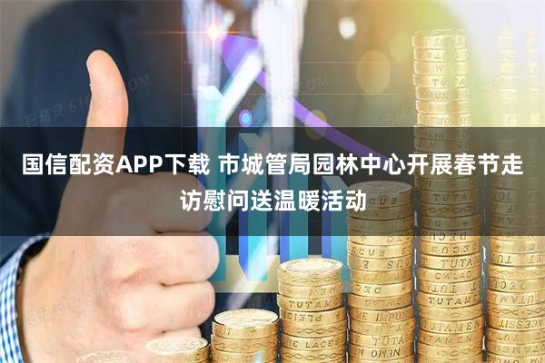 国信配资APP下载 市城管局园林中心开展春节走访慰问送温暖活动